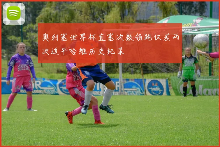 奥利塞世界杯直塞次数领跑仅差两次追平哈维历史纪录