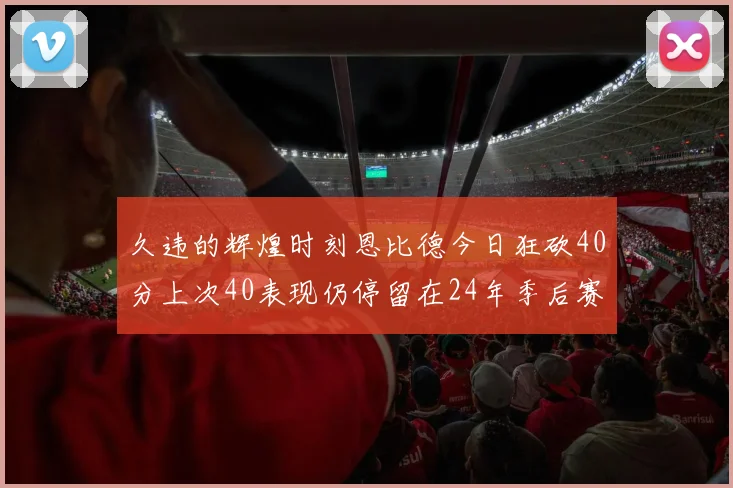 久违的辉煌时刻恩比德今日狂砍40分上次40表现仍停留在24年季后赛