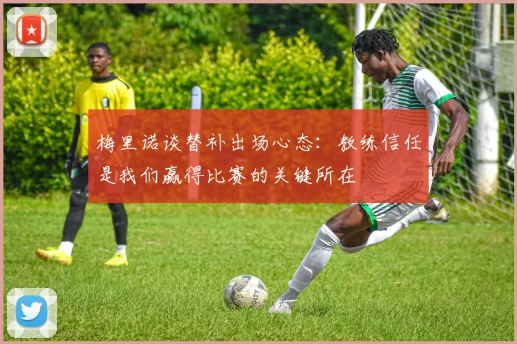 梅里诺谈替补出场心态：教练信任是我们赢得比赛的关键所在