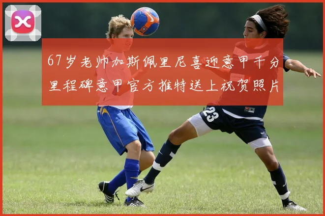 67岁老帅加斯佩里尼喜迎意甲千分里程碑意甲官方推特送上祝贺照片