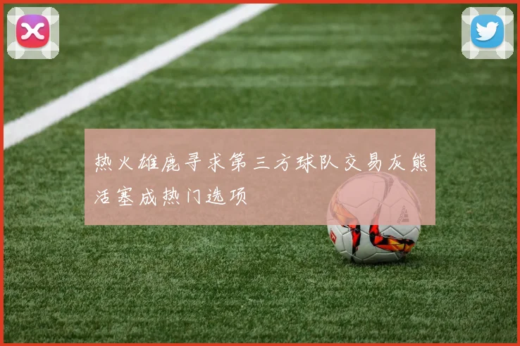 热火雄鹿寻求第三方球队交易灰熊活塞成热门选项