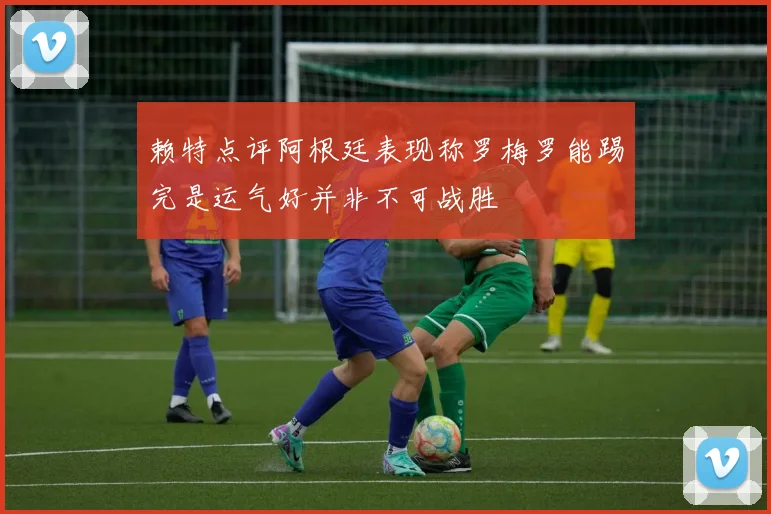 赖特点评阿根廷表现称罗梅罗能踢完是运气好并非不可战胜
