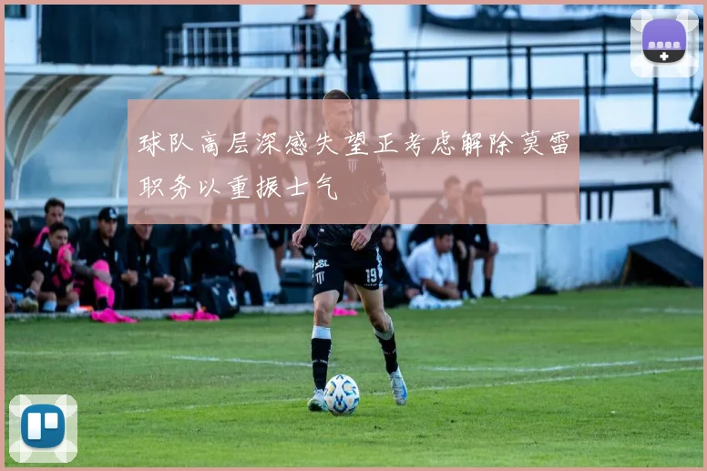 球队高层深感失望正考虑解除莫雷职务以重振士气