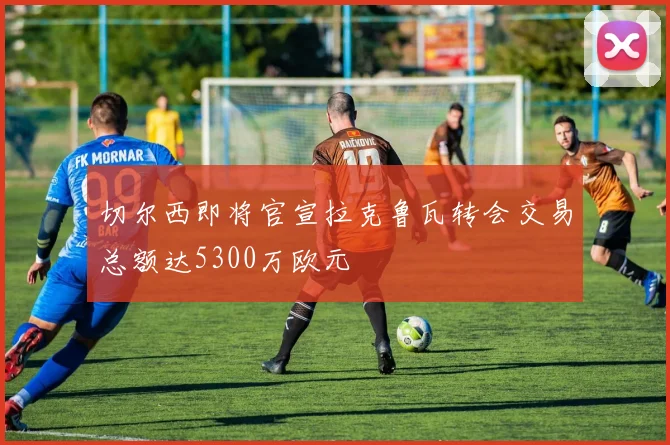 切尔西即将官宣拉克鲁瓦转会交易总额达5300万欧元