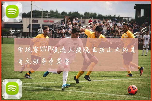 常规赛MVP候选人揭晓亚历山大约基奇文班争夺荣誉
