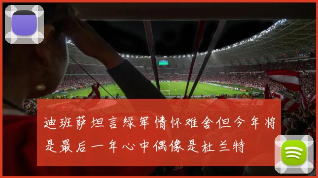 迪班萨坦言绿军情怀难舍但今年将是最后一年心中偶像是杜兰特