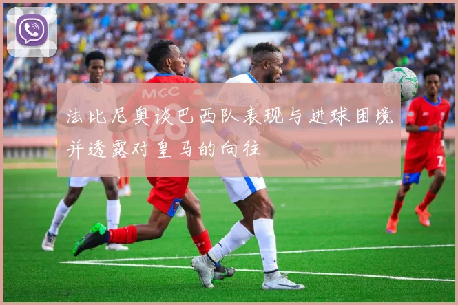 法比尼奥谈巴西队表现与进球困境并透露对皇马的向往