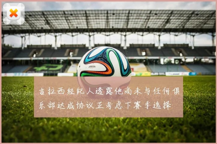 吉拉西经纪人透露他尚未与任何俱乐部达成协议正考虑下赛季选择