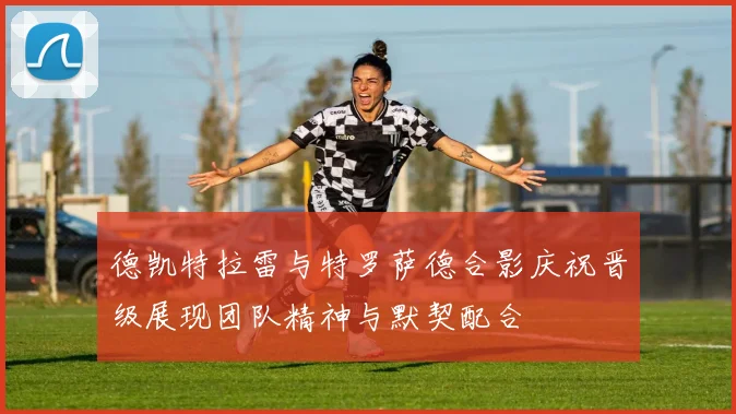 德凯特拉雷与特罗萨德合影庆祝晋级展现团队精神与默契配合