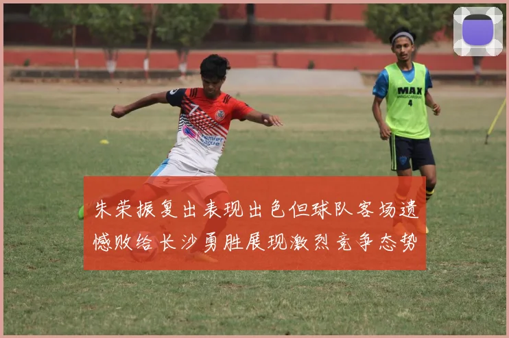 朱荣振复出表现出色但球队客场遗憾败给长沙勇胜展现激烈竞争态势