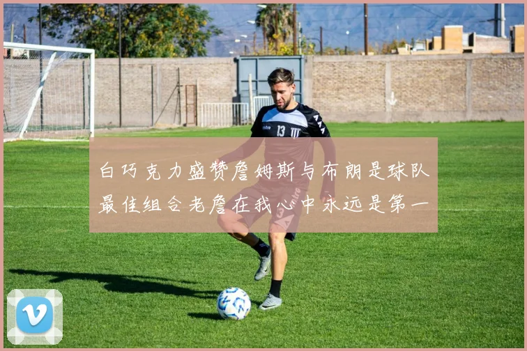 白巧克力盛赞詹姆斯与布朗是球队最佳组合老詹在我心中永远是第一人