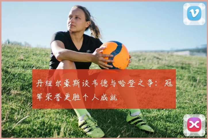 丹纽尔豪斯谈韦德与哈登之争：冠军荣誉更胜个人成就