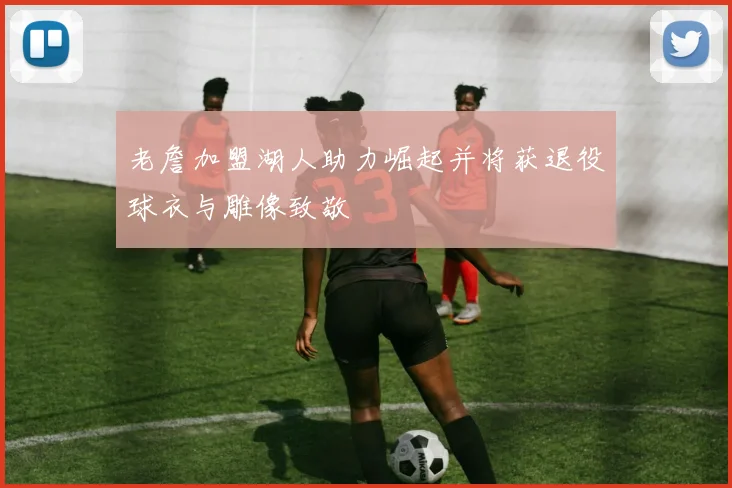 老詹加盟湖人助力崛起并将获退役球衣与雕像致敬