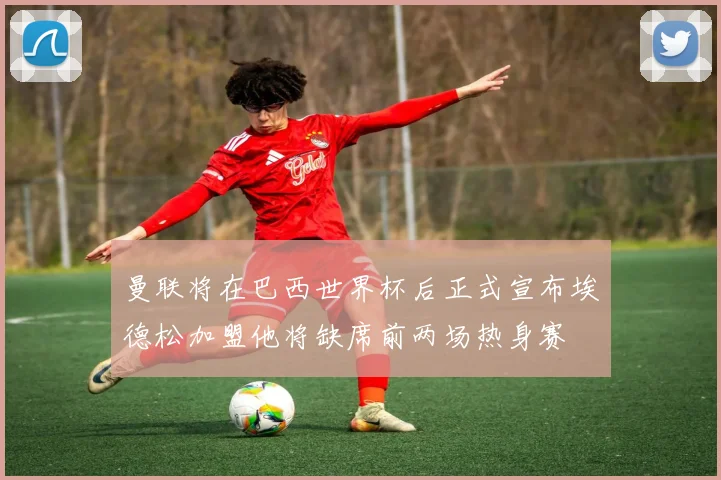 曼联将在巴西世界杯后正式宣布埃德松加盟他将缺席前两场热身赛