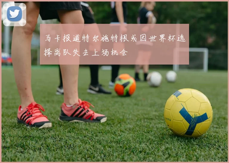 马卡报道特尔施特根或因世界杯选择离队失去上场机会