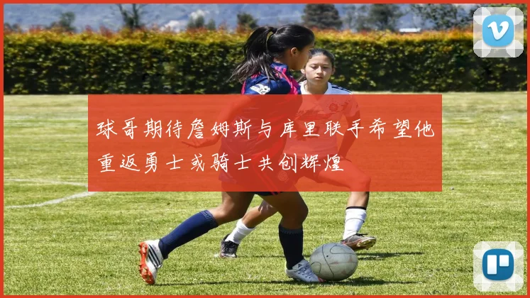 球哥期待詹姆斯与库里联手希望他重返勇士或骑士共创辉煌